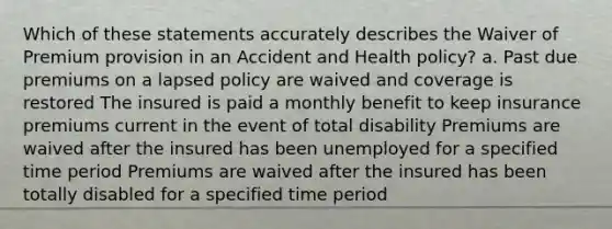 Which of these statements accurately describes the Waiver of Premium provision in an Accident and Health policy? a. Past due premiums on a lapsed policy are waived and coverage is restored The insured is paid a monthly benefit to keep insurance premiums current in the event of total disability Premiums are waived after the insured has been unemployed for a specified time period Premiums are waived after the insured has been totally disabled for a specified time period