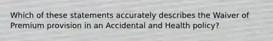 Which of these statements accurately describes the Waiver of Premium provision in an Accidental and Health policy?