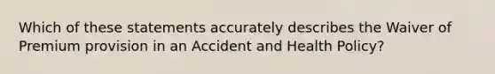 Which of these statements accurately describes the Waiver of Premium provision in an Accident and Health Policy?