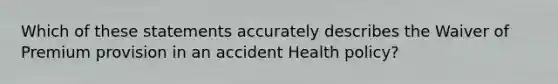 Which of these statements accurately describes the Waiver of Premium provision in an accident Health policy?