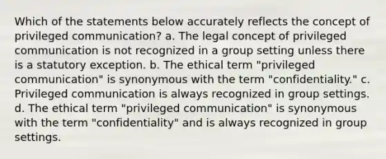 Which of the statements below accurately reflects the concept of privileged communication? a. The legal concept of privileged communication is not recognized in a group setting unless there is a statutory exception. b. The ethical term "privileged communication" is synonymous with the term "confidentiality." c. Privileged communication is always recognized in group settings. d. The ethical term "privileged communication" is synonymous with the term "confidentiality" and is always recognized in group settings.