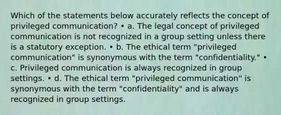 Which of the statements below accurately reflects the concept of privileged communication? • a. The legal concept of privileged communication is not recognized in a group setting unless there is a statutory exception. • b. The ethical term "privileged communication" is synonymous with the term "confidentiality." • c. Privileged communication is always recognized in group settings. • d. The ethical term "privileged communication" is synonymous with the term "confidentiality" and is always recognized in group settings.