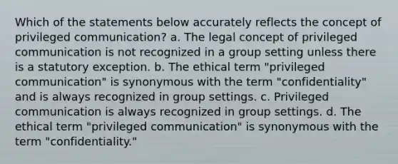 Which of the statements below accurately reflects the concept of privileged communication? a. The legal concept of privileged communication is not recognized in a group setting unless there is a statutory exception. b. The ethical term "privileged communication" is synonymous with the term "confidentiality" and is always recognized in group settings. c. Privileged communication is always recognized in group settings. d. The ethical term "privileged communication" is synonymous with the term "confidentiality."