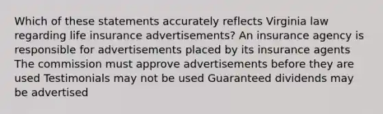 Which of these statements accurately reflects Virginia law regarding life insurance advertisements? An insurance agency is responsible for advertisements placed by its insurance agents The commission must approve advertisements before they are used Testimonials may not be used Guaranteed dividends may be advertised