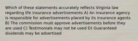 Which of these statements accurately reflects Virginia law regarding life insurance advertisements A) An insurance agency is responsible for advertisements placed by its insurance agents B) The commission must approve advertisements before they are used C) Testimonials may not be used D) Guaranteed dividends may be advertised