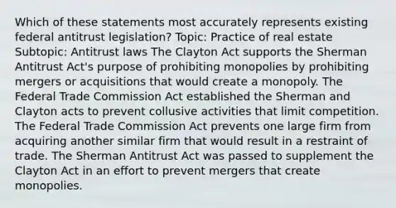 Which of these statements most accurately represents existing federal antitrust legislation? Topic: Practice of real estate Subtopic: Antitrust laws The Clayton Act supports the Sherman Antitrust Act's purpose of prohibiting monopolies by prohibiting mergers or acquisitions that would create a monopoly. The Federal Trade Commission Act established the Sherman and Clayton acts to prevent collusive activities that limit competition. The Federal Trade Commission Act prevents one large firm from acquiring another similar firm that would result in a restraint of trade. The Sherman Antitrust Act was passed to supplement the Clayton Act in an effort to prevent mergers that create monopolies.