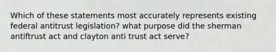 Which of these statements most accurately represents existing federal antitrust legislation? what purpose did the sherman antiftrust act and clayton anti trust act serve?