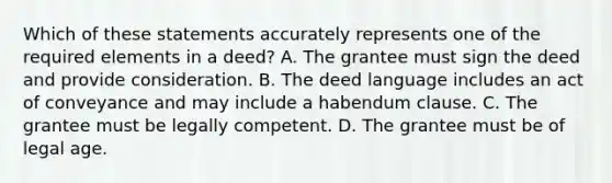 Which of these statements accurately represents one of the required elements in a deed? A. The grantee must sign the deed and provide consideration. B. The deed language includes an act of conveyance and may include a habendum clause. C. The grantee must be legally competent. D. The grantee must be of legal age.