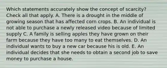 Which statements accurately show the concept of scarcity? Check all that apply. A. There is a drought in the middle of growing season that has affected corn crops. B. An individual is not able to purchase a newly released video because of limited supply C. A family is selling apples they have grown on their farm because they have too many to eat themselves. D. An individual wants to buy a new car because his is old. E. An individual decides that she needs to obtain a second job to save money to purchase a house.