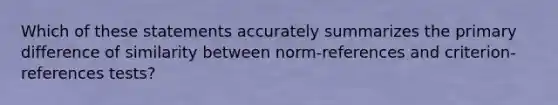 Which of these statements accurately summarizes the primary difference of similarity between norm-references and criterion-references tests?