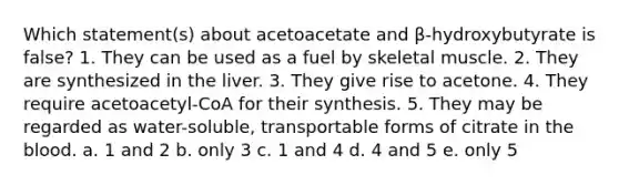 Which statement(s) about acetoacetate and β-hydroxybutyrate is false? 1. They can be used as a fuel by skeletal muscle. 2. They are synthesized in the liver. 3. They give rise to acetone. 4. They require acetoacetyl-CoA for their synthesis. 5. They may be regarded as water-soluble, transportable forms of citrate in the blood. a. 1 and 2 b. only 3 c. 1 and 4 d. 4 and 5 e. only 5