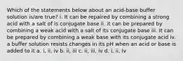 Which of the statements below about an acid-base buffer solution is/are true? i. It can be repaired by combining a strong acid with a salt of is conjugate base ii. it can be prepared by combining a weak acid with a salt of its conjugate base iii. It can be prepared by combining a weak base with its conjugate acid iv. a buffer solution resists changes in its pH when an acid or base is added to it a. i, ii, iv b. ii, iii c. ii, iii, iv d. i, ii, iv