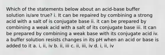 Which of the statements below about an acid-base buffer solution is/are true? i. It can be repaired by combining a strong acid with a salt of is conjugate base ii. it can be prepared by combining a weak acid with a salt of its conjugate base iii. It can be prepared by combining a weak base with its conjugate acid iv. a buffer solution resists changes in its pH when an acid or base is added to it a. i, ii, iv b. ii, iii c. ii, iii, iv d. i, ii, iv