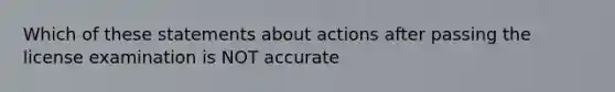 Which of these statements about actions after passing the license examination is NOT accurate