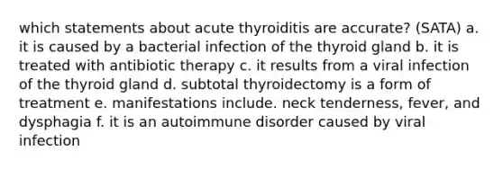 which statements about acute thyroiditis are accurate? (SATA) a. it is caused by a bacterial infection of the thyroid gland b. it is treated with antibiotic therapy c. it results from a viral infection of the thyroid gland d. subtotal thyroidectomy is a form of treatment e. manifestations include. neck tenderness, fever, and dysphagia f. it is an autoimmune disorder caused by viral infection