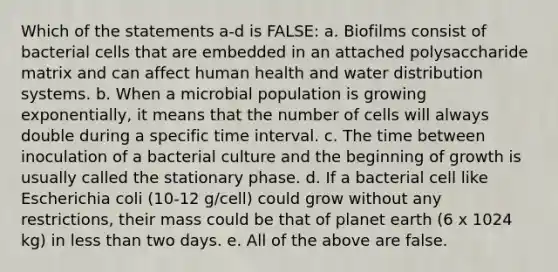 Which of the statements a-d is FALSE: a. Biofilms consist of bacterial cells that are embedded in an attached polysaccharide matrix and can affect human health and water distribution systems. b. When a microbial population is growing exponentially, it means that the number of cells will always double during a specific time interval. c. The time between inoculation of a bacterial culture and the beginning of growth is usually called the stationary phase. d. If a bacterial cell like Escherichia coli (10-12 g/cell) could grow without any restrictions, their mass could be that of planet earth (6 x 1024 kg) in less than two days. e. All of the above are false.