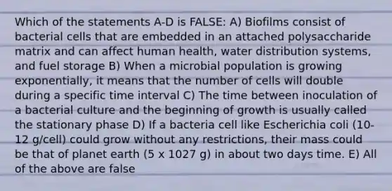 Which of the statements A-D is FALSE: A) Biofilms consist of bacterial cells that are embedded in an attached polysaccharide matrix and can affect human health, water distribution systems, and fuel storage B) When a microbial population is growing exponentially, it means that the number of cells will double during a specific time interval C) The time between inoculation of a bacterial culture and the beginning of growth is usually called the stationary phase D) If a bacteria cell like Escherichia coli (10-12 g/cell) could grow without any restrictions, their mass could be that of planet earth (5 x 1027 g) in about two days time. E) All of the above are false