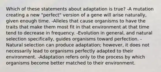 Which of these statements about adaptation is true? -A mutation creating a new "perfect" version of a gene will arise naturally, given enough time. -Alleles that cause organisms to have the traits that make them most fit in that environment at that time tend to decrease in frequency. -Evolution in general, and natural selection specifically, guides organisms toward perfection. -Natural selection can produce adaptation; however, it does not necessarily lead to organisms perfectly adapted to their environment. -Adaptation refers only to the process by which organisms become better matched to their environment.