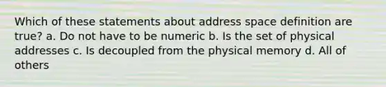 Which of these statements about address space definition are true? a. Do not have to be numeric b. Is the set of physical addresses c. Is decoupled from the physical memory d. All of others