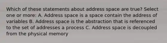 Which of these statements about address space are true? Select one or more: A. Address space is a space contain the address of variables B. Address space is the abstraction that is referenced to the set of addresses a process C. Address space is decoupled from the physical memory