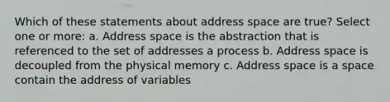 Which of these statements about address space are true? Select one or more: a. Address space is the abstraction that is referenced to the set of addresses a process b. Address space is decoupled from the physical memory c. Address space is a space contain the address of variables