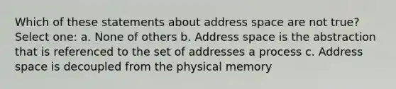 Which of these statements about address space are not true? Select one: a. None of others b. Address space is the abstraction that is referenced to the set of addresses a process c. Address space is decoupled from the physical memory