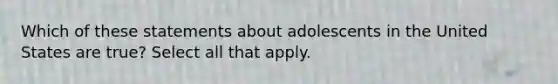 Which of these statements about adolescents in the United States are true? Select all that apply.