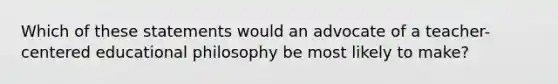 Which of these statements would an advocate of a teacher-centered educational philosophy be most likely to make?