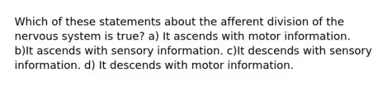 Which of these statements about the afferent division of the nervous system is true? a) It ascends with motor information. b)It ascends with sensory information. c)It descends with sensory information. d) It descends with motor information.