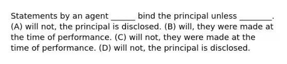 Statements by an agent ______ bind the principal unless ________. (A) will not, the principal is disclosed.​ (B) ​will, they were made at the time of performance. (C) ​will not, they were made at the time of performance. (D) ​will not, the principal is disclosed.