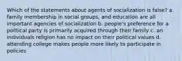 Which of the statements about agents of socialization is false? a. family membership in social groups, and education are all important agencies of socialization b. people's preference for a political party is primarily acquired through their family c. an individuals religion has no impact on their political values d. attending college makes people more likely to participate in policies