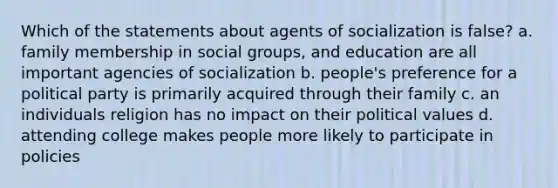 Which of the statements about agents of socialization is false? a. family membership in social groups, and education are all important agencies of socialization b. people's preference for a political party is primarily acquired through their family c. an individuals religion has no impact on their political values d. attending college makes people more likely to participate in policies