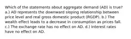 Which of the statements about aggregate demand (AD) is true? a.) AD represents the downward sloping relationship between price level and real gross domestic product (RGDP). b.) The wealth effect leads to a decrease in consumption as prices fall. c.) The exchange rate has no effect on AD. d.) Interest rates have no effect on AD.