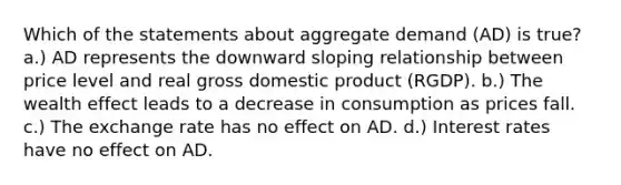 Which of the statements about aggregate demand (AD) is true? a.) AD represents the downward sloping relationship between price level and real gross domestic product (RGDP). b.) The wealth effect leads to a decrease in consumption as prices fall. c.) The exchange rate has no effect on AD. d.) Interest rates have no effect on AD.