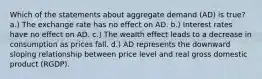 Which of the statements about aggregate demand (AD) is true? a.) The exchange rate has no effect on AD. b.) Interest rates have no effect on AD. c.) The wealth effect leads to a decrease in consumption as prices fall. d.) AD represents the downward sloping relationship between price level and real gross domestic product (RGDP).