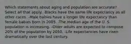 Which statements about aging and population are accurate? Select all that apply. -Blacks have the same life expectancy as all other races. -Male babies have a longer life expectancy than female babies born in 2005. -The median age of the U. S. population is increasing. -Older adults are expected to compose 20% of the population by 2050. -Life expectancies have risen dramatically over the last century.