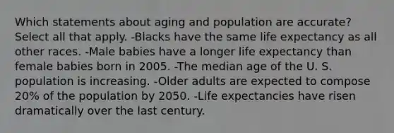 Which statements about aging and population are accurate? Select all that apply. -Blacks have the same life expectancy as all other races. -Male babies have a longer life expectancy than female babies born in 2005. -The median age of the U. S. population is increasing. -Older adults are expected to compose 20% of the population by 2050. -Life expectancies have risen dramatically over the last century.