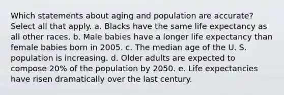 Which statements about aging and population are accurate? Select all that apply. a. Blacks have the same life expectancy as all other races. b. Male babies have a longer life expectancy than female babies born in 2005. c. The median age of the U. S. population is increasing. d. Older adults are expected to compose 20% of the population by 2050. e. Life expectancies have risen dramatically over the last century.