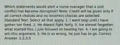 Which statements would alert a nurse manager that a unit conflict has become disruptive? Note: Credit will be given only if all correct choices and no incorrect choices are selected. Standard Text: Select all that apply. 1. I wont stop until I have gotten her fired. 2. He doesnt fight fairly. 3. Ive almost forgotten what started this, I just focused on beating her. 4. I am going to win this argument. 5. He is so wrong, he just has to go. Correct Answer: 1,2,3,5