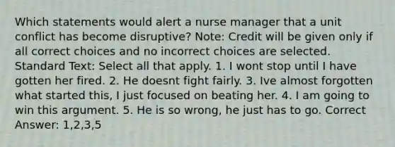 Which statements would alert a <a href='https://www.questionai.com/knowledge/kdQ0QHEJmc-nurse-manager' class='anchor-knowledge'>nurse manager</a> that a unit conflict has become disruptive? Note: Credit will be given only if all correct choices and no incorrect choices are selected. Standard Text: Select all that apply. 1. I wont stop until I have gotten her fired. 2. He doesnt fight fairly. 3. Ive almost forgotten what started this, I just focused on beating her. 4. I am going to win this argument. 5. He is so wrong, he just has to go. Correct Answer: 1,2,3,5