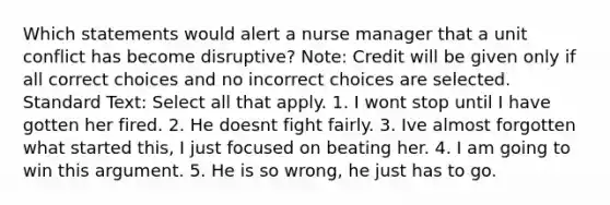 Which statements would alert a nurse manager that a unit conflict has become disruptive? Note: Credit will be given only if all correct choices and no incorrect choices are selected. Standard Text: Select all that apply. 1. I wont stop until I have gotten her fired. 2. He doesnt fight fairly. 3. Ive almost forgotten what started this, I just focused on beating her. 4. I am going to win this argument. 5. He is so wrong, he just has to go.