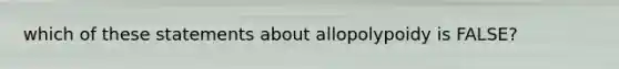 which of these statements about allopolypoidy is FALSE?