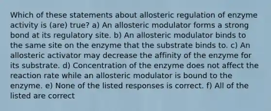 Which of these statements about allosteric regulation of enzyme activity is (are) true? a) An allosteric modulator forms a strong bond at its regulatory site. b) An allosteric modulator binds to the same site on the enzyme that the substrate binds to. c) An allosteric activator may decrease the affinity of the enzyme for its substrate. d) Concentration of the enzyme does not affect the reaction rate while an allosteric modulator is bound to the enzyme. e) None of the listed responses is correct. f) All of the listed are correct