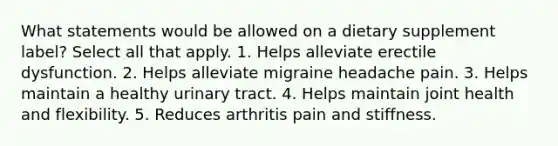 What statements would be allowed on a dietary supplement label? Select all that apply. 1. Helps alleviate erectile dysfunction. 2. Helps alleviate migraine headache pain. 3. Helps maintain a healthy urinary tract. 4. Helps maintain joint health and flexibility. 5. Reduces arthritis pain and stiffness.