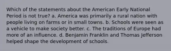 Which of the statements about the American Early National Period is not true? a. America was primarily a rural nation with people living on farms or in small towns. b. Schools were seen as a vehicle to make society better. c. The traditions of Europe had more of an influence. d. Benjamin Franklin and Thomas Jefferson helped shape the development of schools.