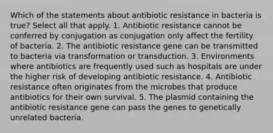 Which of the statements about antibiotic resistance in bacteria is true? Select all that apply. 1. Antibiotic resistance cannot be conferred by conjugation as conjugation only affect the fertility of bacteria. 2. The antibiotic resistance gene can be transmitted to bacteria via transformation or transduction. 3. Environments where antibiotics are frequently used such as hospitals are under the higher risk of developing antibiotic resistance. 4. Antibiotic resistance often originates from the microbes that produce antibiotics for their own survival. 5. The plasmid containing the antibiotic resistance gene can pass the genes to genetically unrelated bacteria.