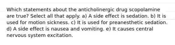 Which statements about the anticholinergic drug scopolamine are true? Select all that apply. a) A side effect is sedation. b) It is used for motion sickness. c) It is used for preanesthetic sedation. d) A side effect is nausea and vomiting. e) It causes central nervous system excitation.