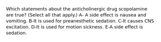 Which statements about the anticholinergic drug scopolamine are true? (Select all that apply.) A- A side effect is nausea and vomiting. B-It is used for preanesthetic sedation. C-It causes CNS excitation. D-It is used for motion sickness. E-A side effect is sedation.