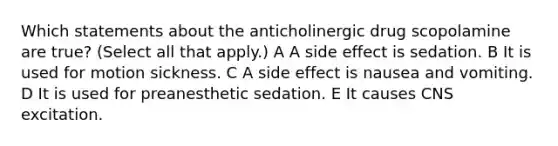 Which statements about the anticholinergic drug scopolamine are true? (Select all that apply.) A A side effect is sedation. B It is used for motion sickness. C A side effect is nausea and vomiting. D It is used for preanesthetic sedation. E It causes CNS excitation.