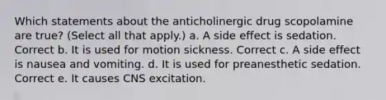 Which statements about the anticholinergic drug scopolamine are true? (Select all that apply.) a. A side effect is sedation. Correct b. It is used for motion sickness. Correct c. A side effect is nausea and vomiting. d. It is used for preanesthetic sedation. Correct e. It causes CNS excitation.